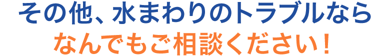 その他、水まわりのトラブルなら なんでもご相談ください！