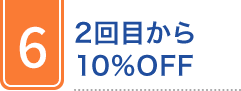 6 2回目から 10%OFF