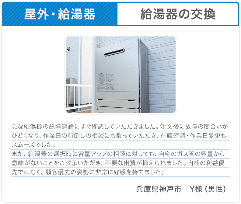 屋外・給湯器 給湯器の交換 急な給湯機の故障連絡にすぐ確認していただきました。注文後に故障の度合いがひどくなり、作業日の前倒しの相談にも乗っていただき、在庫確認・作業日変更もスムーズでした。また、給湯器の選択時に容量アップの相談に対しても、自宅のガス管の容量から意味がないことをご教示いただき、不要な出費が抑えられました。自社の利益優先ではなく、顧客優先の姿勢に非常に好感を持てました。兵庫県神戸市 Y様（男性） 