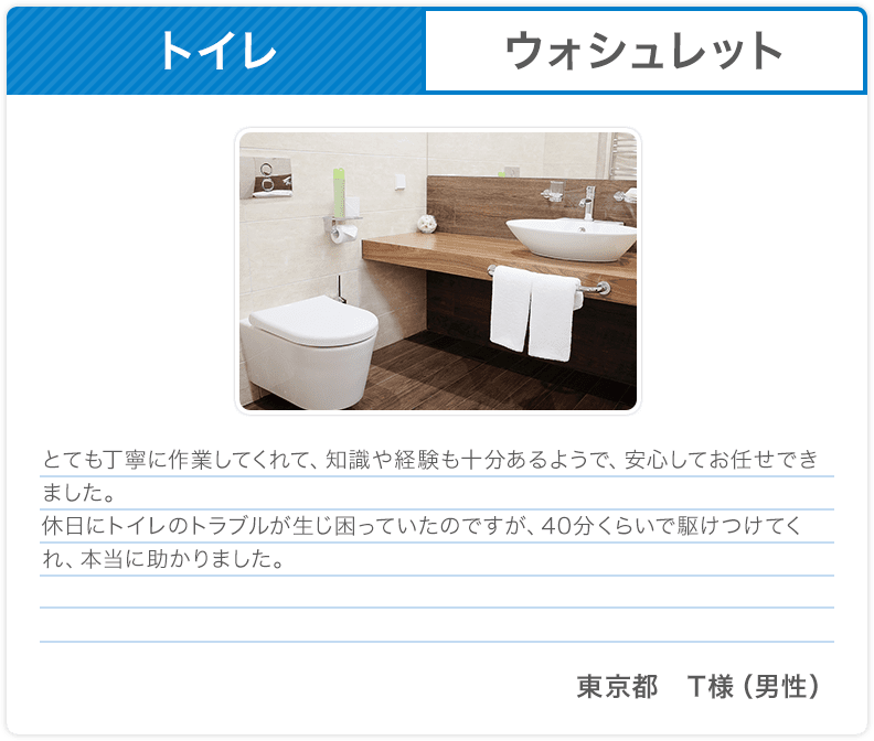 トイレ ウォシュレット とても丁寧に作業してくれて、知識や経験も十分あるようで、安心してお任せできました。休日にトイレのトラブルが生じ困っていたのですが、40分くらいで駆けつけてくれ、本当に助かりました。 東京都 T様（男性）