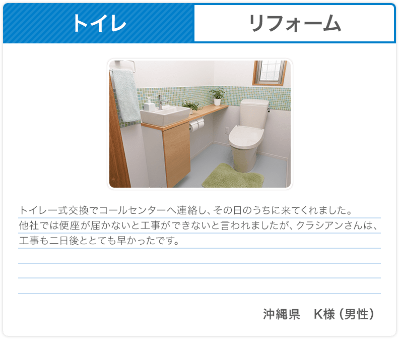 トイレ リフォーム トイレ一式交換でコールセンターへ連絡し、その日のうちに来てくれました。他社では便座が届かないと工事ができないと言われましたが、クラシアンさんは、工事も二日後ととても早かったです。 沖縄県 K様（男性）