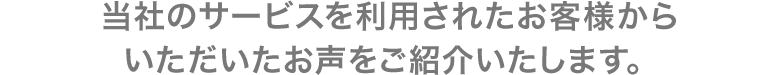 当社のサービスを利用されたお客様からいただいたお声をご紹介いたします。