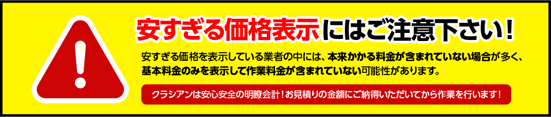 安すぎる価格表示にはご注意下さい！安すぎる価格を表示している業者の中には、本来かかる料金が含まれていない場合が多く、基本料金のみを表示して作業料金が含まれていない可能性があります。クラシアンは安心安全の明瞭会計！お見積りの金額にご納得いただいてから作業を行います！