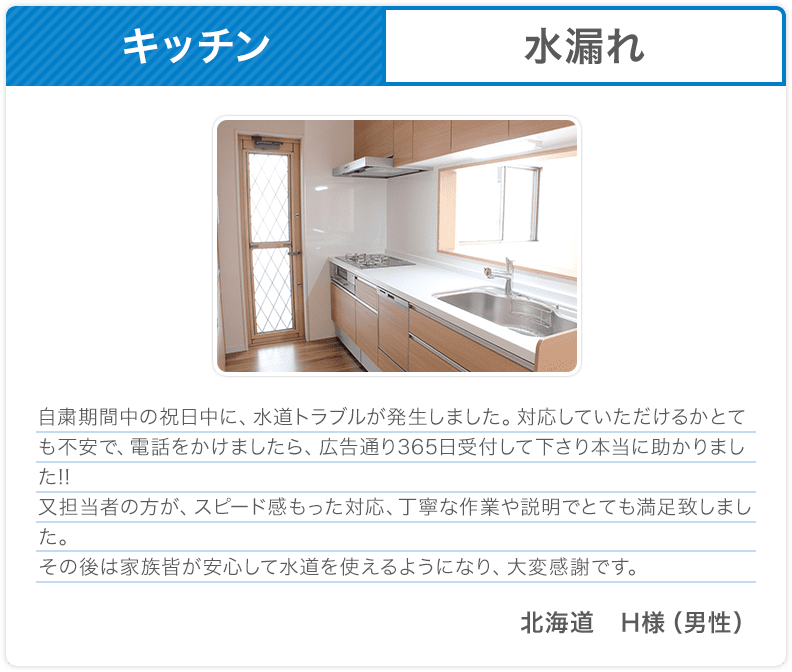 キッチン 水漏れ 自粛期間中の祝日中に、水道トラブルが発生しました。対応していただけるかとても不安で、電話をかけましたら、広告通り365日受付して下さり本当に助かりました!!又担当者の方が、スピード感もった対応、丁寧な作業や説明でとても満足致しました。その後は家族皆が安心して水道を使えるようになり、大変感謝です。北海道 H様（男性）